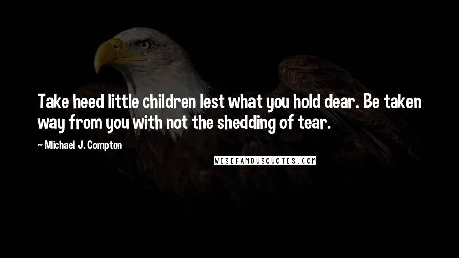 Michael J. Compton Quotes: Take heed little children lest what you hold dear. Be taken way from you with not the shedding of tear.