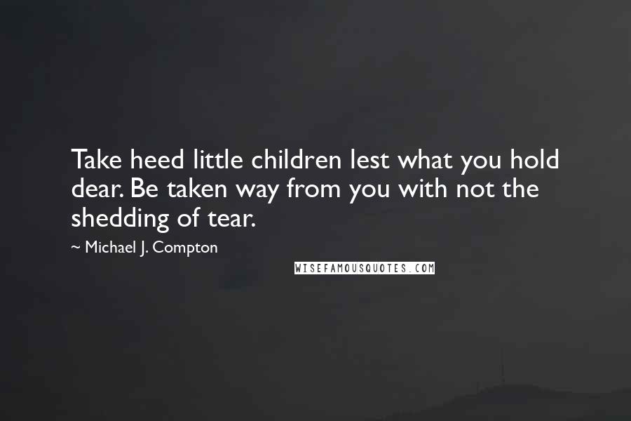 Michael J. Compton Quotes: Take heed little children lest what you hold dear. Be taken way from you with not the shedding of tear.