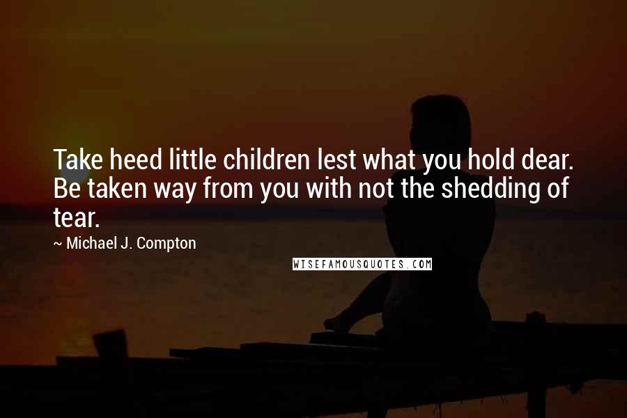 Michael J. Compton Quotes: Take heed little children lest what you hold dear. Be taken way from you with not the shedding of tear.