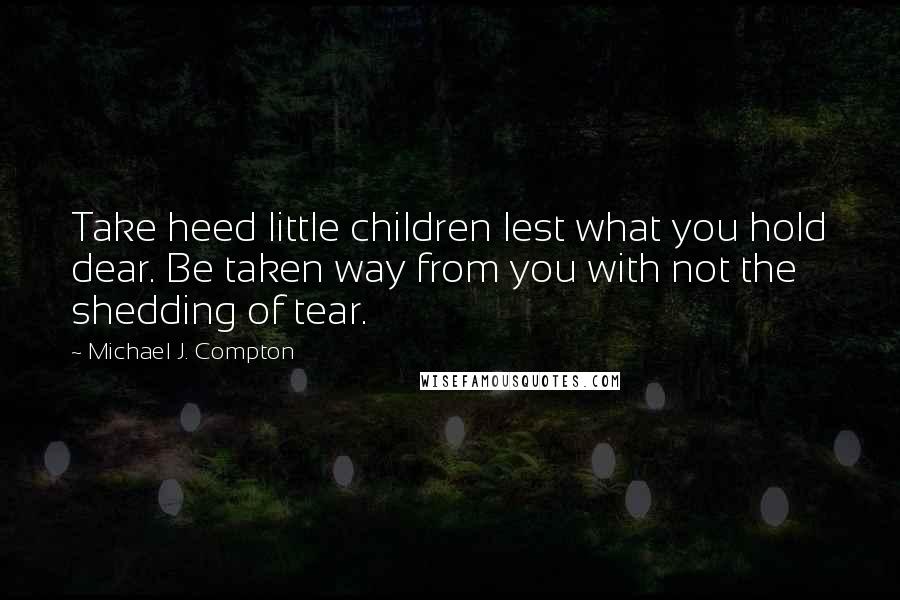 Michael J. Compton Quotes: Take heed little children lest what you hold dear. Be taken way from you with not the shedding of tear.