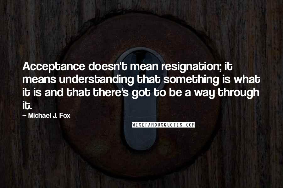 Michael J. Fox Quotes: Acceptance doesn't mean resignation; it means understanding that something is what it is and that there's got to be a way through it.