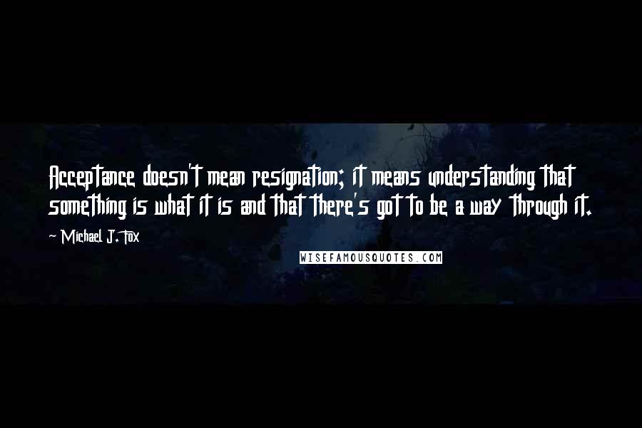 Michael J. Fox Quotes: Acceptance doesn't mean resignation; it means understanding that something is what it is and that there's got to be a way through it.