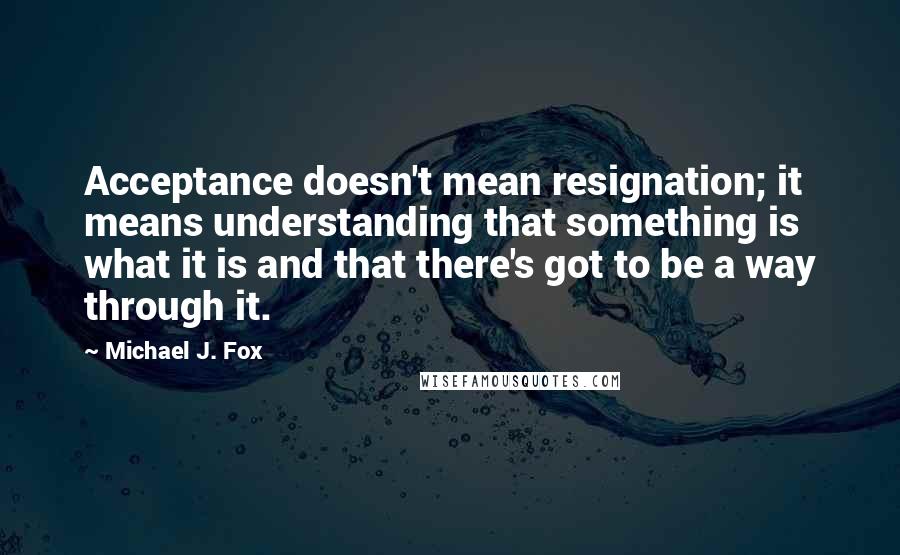 Michael J. Fox Quotes: Acceptance doesn't mean resignation; it means understanding that something is what it is and that there's got to be a way through it.