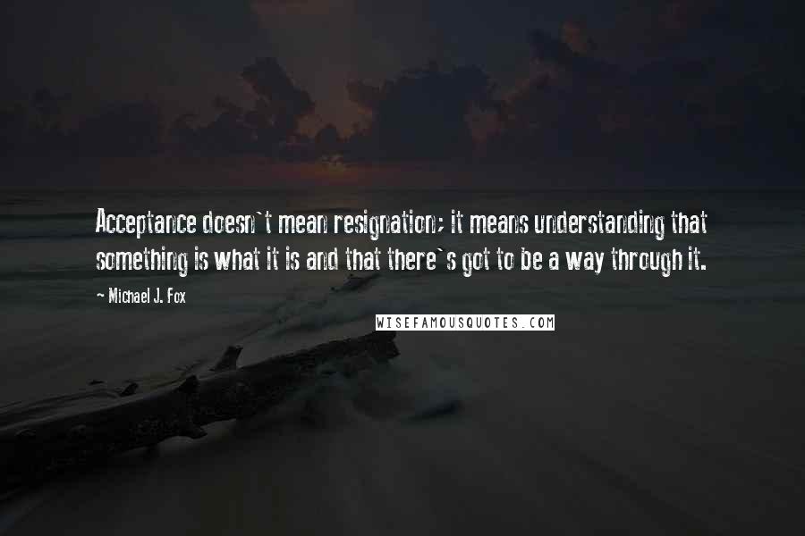 Michael J. Fox Quotes: Acceptance doesn't mean resignation; it means understanding that something is what it is and that there's got to be a way through it.