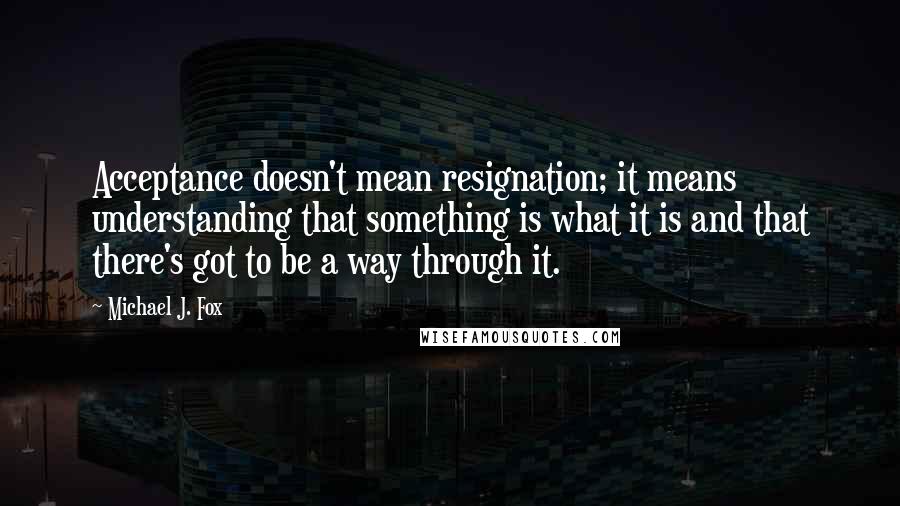 Michael J. Fox Quotes: Acceptance doesn't mean resignation; it means understanding that something is what it is and that there's got to be a way through it.