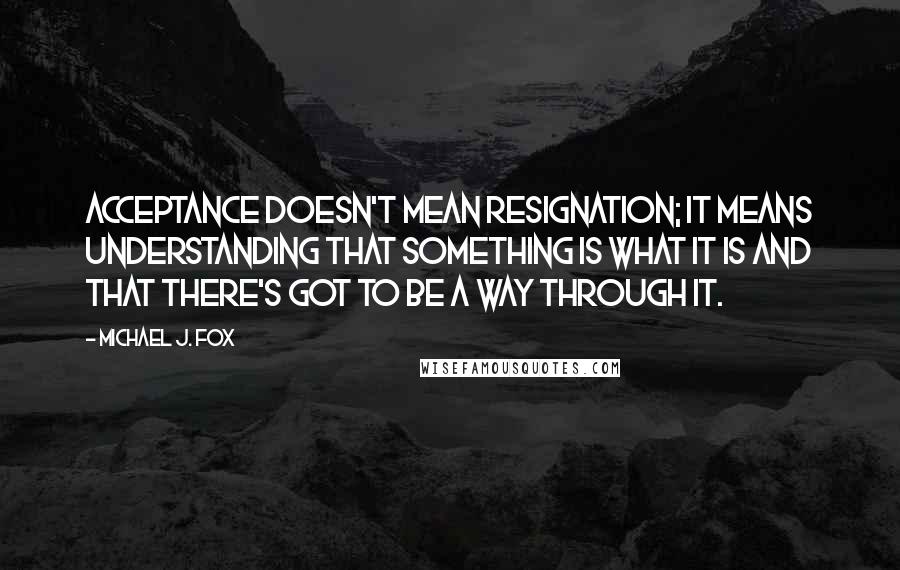 Michael J. Fox Quotes: Acceptance doesn't mean resignation; it means understanding that something is what it is and that there's got to be a way through it.