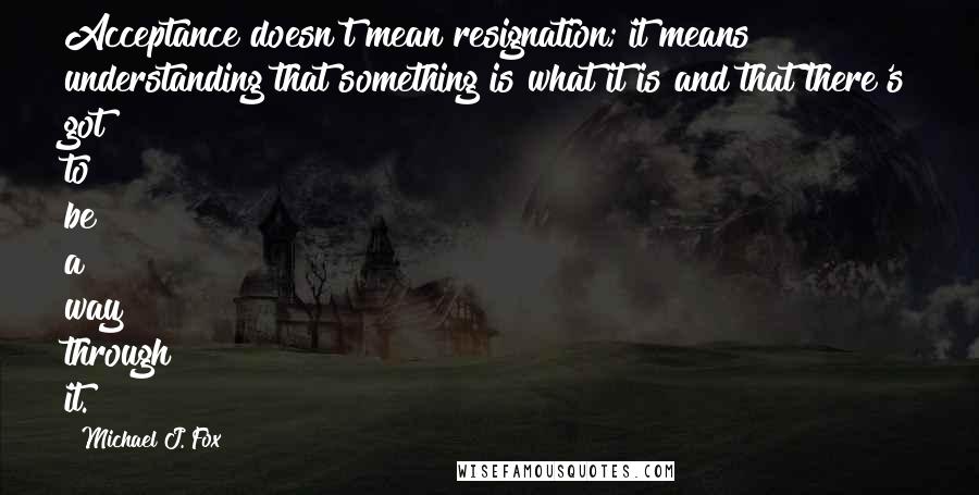 Michael J. Fox Quotes: Acceptance doesn't mean resignation; it means understanding that something is what it is and that there's got to be a way through it.