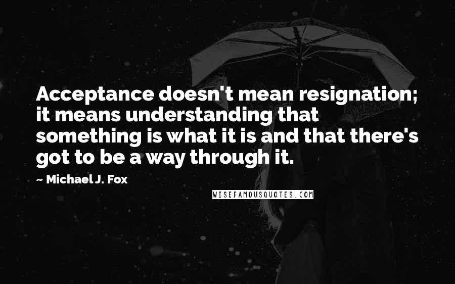 Michael J. Fox Quotes: Acceptance doesn't mean resignation; it means understanding that something is what it is and that there's got to be a way through it.