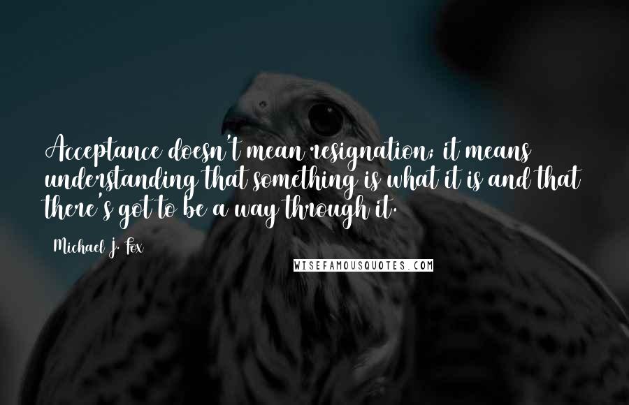 Michael J. Fox Quotes: Acceptance doesn't mean resignation; it means understanding that something is what it is and that there's got to be a way through it.