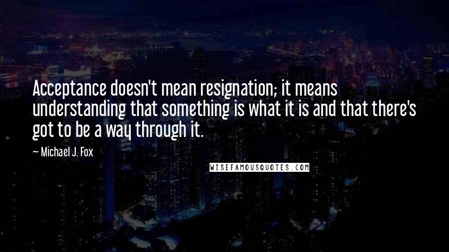 Michael J. Fox Quotes: Acceptance doesn't mean resignation; it means understanding that something is what it is and that there's got to be a way through it.