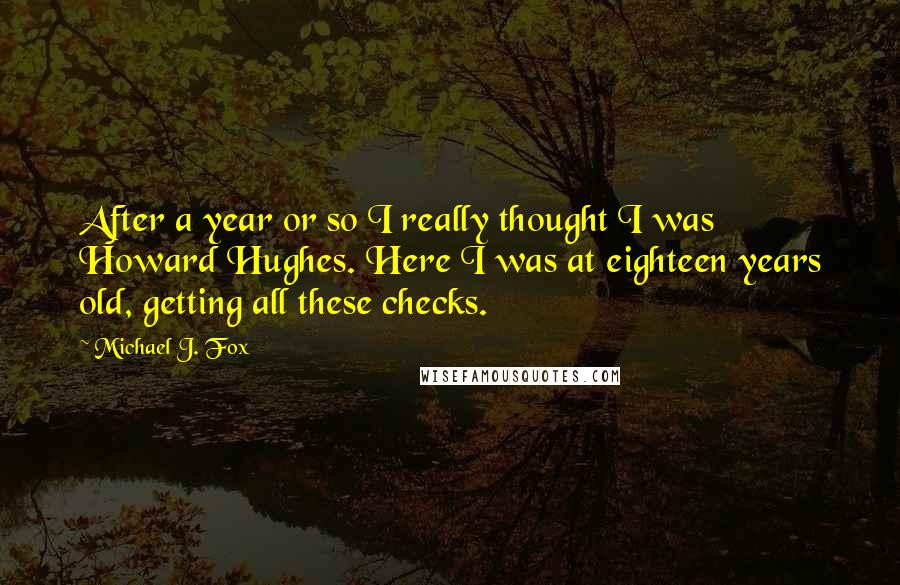 Michael J. Fox Quotes: After a year or so I really thought I was Howard Hughes. Here I was at eighteen years old, getting all these checks.