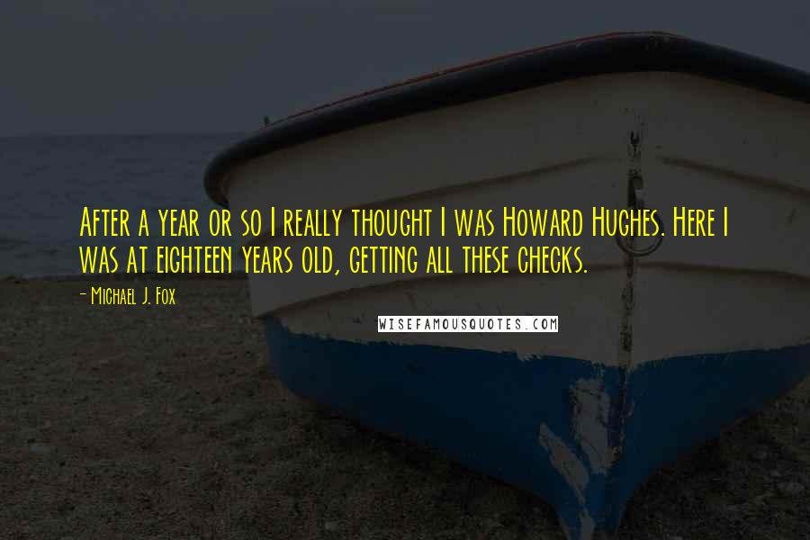 Michael J. Fox Quotes: After a year or so I really thought I was Howard Hughes. Here I was at eighteen years old, getting all these checks.