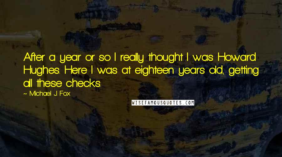 Michael J. Fox Quotes: After a year or so I really thought I was Howard Hughes. Here I was at eighteen years old, getting all these checks.