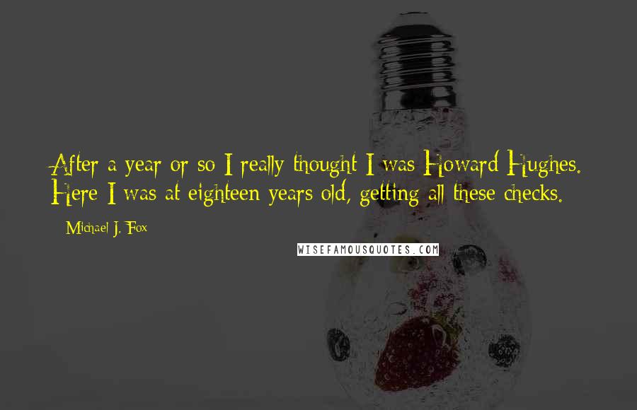 Michael J. Fox Quotes: After a year or so I really thought I was Howard Hughes. Here I was at eighteen years old, getting all these checks.