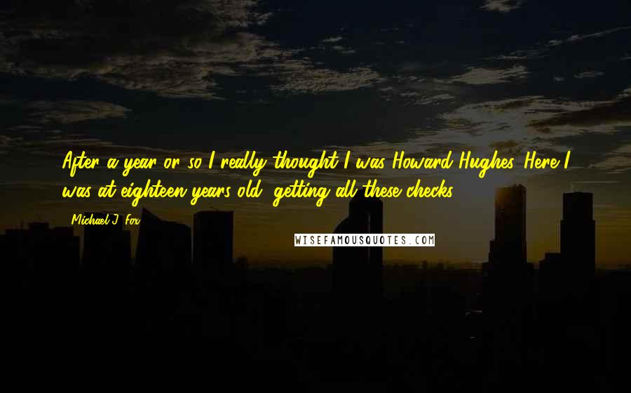 Michael J. Fox Quotes: After a year or so I really thought I was Howard Hughes. Here I was at eighteen years old, getting all these checks.