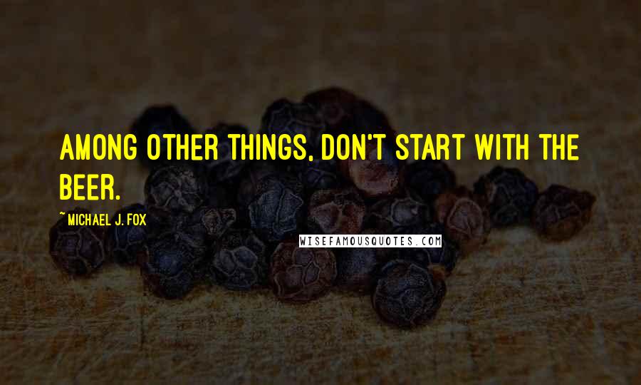 Michael J. Fox Quotes: Among other things, don't start with the beer.