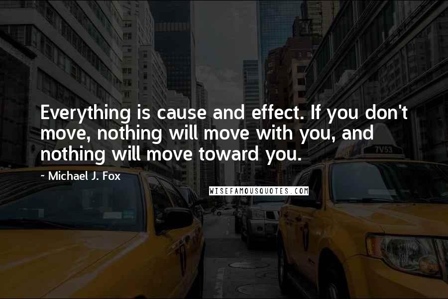 Michael J. Fox Quotes: Everything is cause and effect. If you don't move, nothing will move with you, and nothing will move toward you.