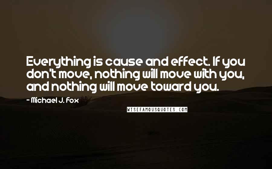 Michael J. Fox Quotes: Everything is cause and effect. If you don't move, nothing will move with you, and nothing will move toward you.
