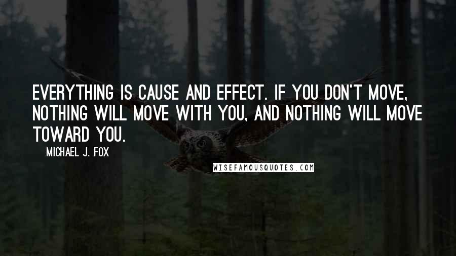 Michael J. Fox Quotes: Everything is cause and effect. If you don't move, nothing will move with you, and nothing will move toward you.