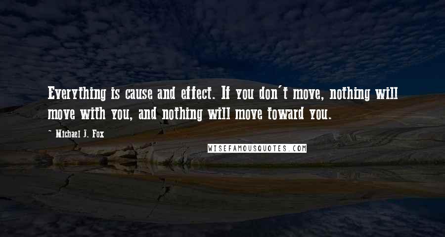 Michael J. Fox Quotes: Everything is cause and effect. If you don't move, nothing will move with you, and nothing will move toward you.
