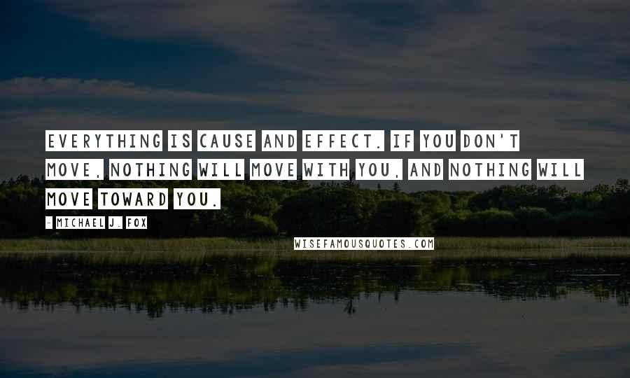 Michael J. Fox Quotes: Everything is cause and effect. If you don't move, nothing will move with you, and nothing will move toward you.