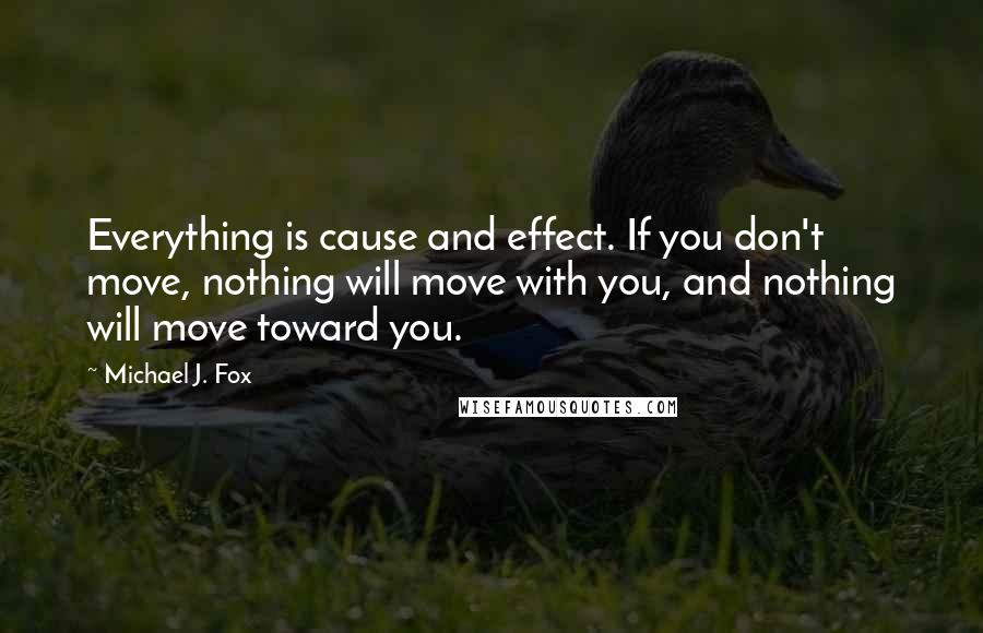 Michael J. Fox Quotes: Everything is cause and effect. If you don't move, nothing will move with you, and nothing will move toward you.