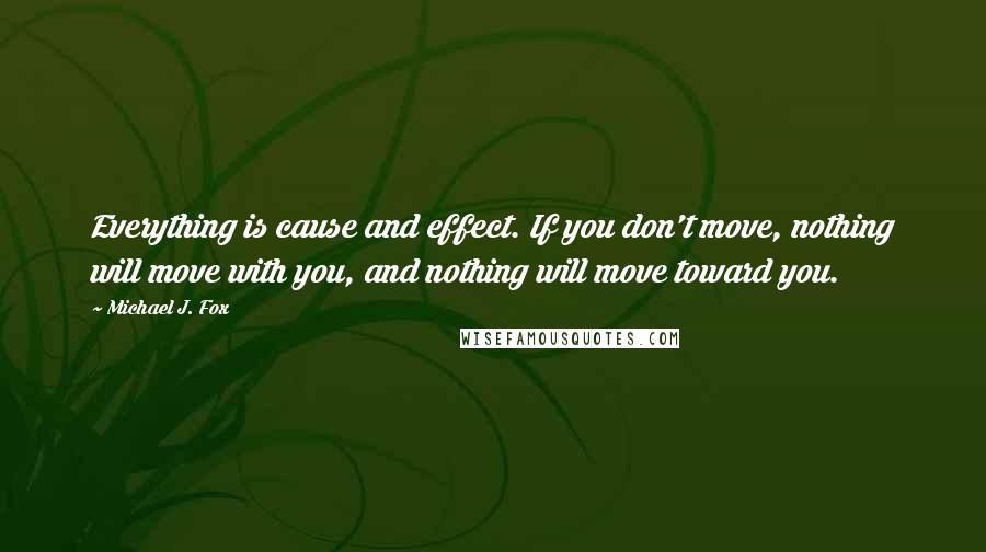 Michael J. Fox Quotes: Everything is cause and effect. If you don't move, nothing will move with you, and nothing will move toward you.