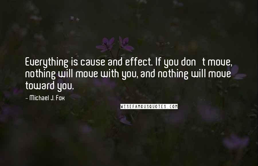 Michael J. Fox Quotes: Everything is cause and effect. If you don't move, nothing will move with you, and nothing will move toward you.