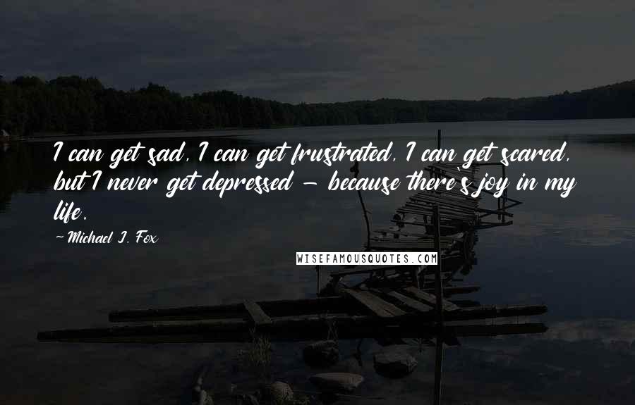 Michael J. Fox Quotes: I can get sad, I can get frustrated, I can get scared, but I never get depressed - because there's joy in my life.