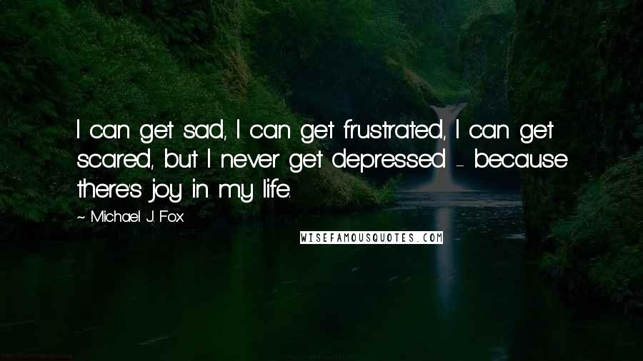 Michael J. Fox Quotes: I can get sad, I can get frustrated, I can get scared, but I never get depressed - because there's joy in my life.