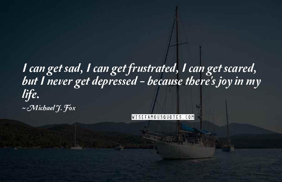 Michael J. Fox Quotes: I can get sad, I can get frustrated, I can get scared, but I never get depressed - because there's joy in my life.