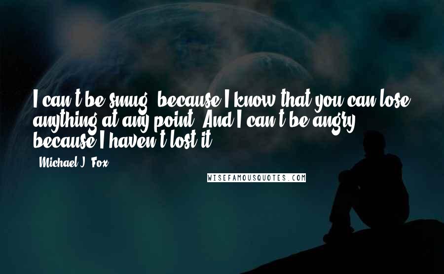 Michael J. Fox Quotes: I can't be smug, because I know that you can lose anything at any point. And I can't be angry, because I haven't lost it.