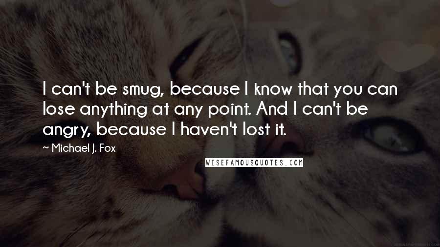 Michael J. Fox Quotes: I can't be smug, because I know that you can lose anything at any point. And I can't be angry, because I haven't lost it.