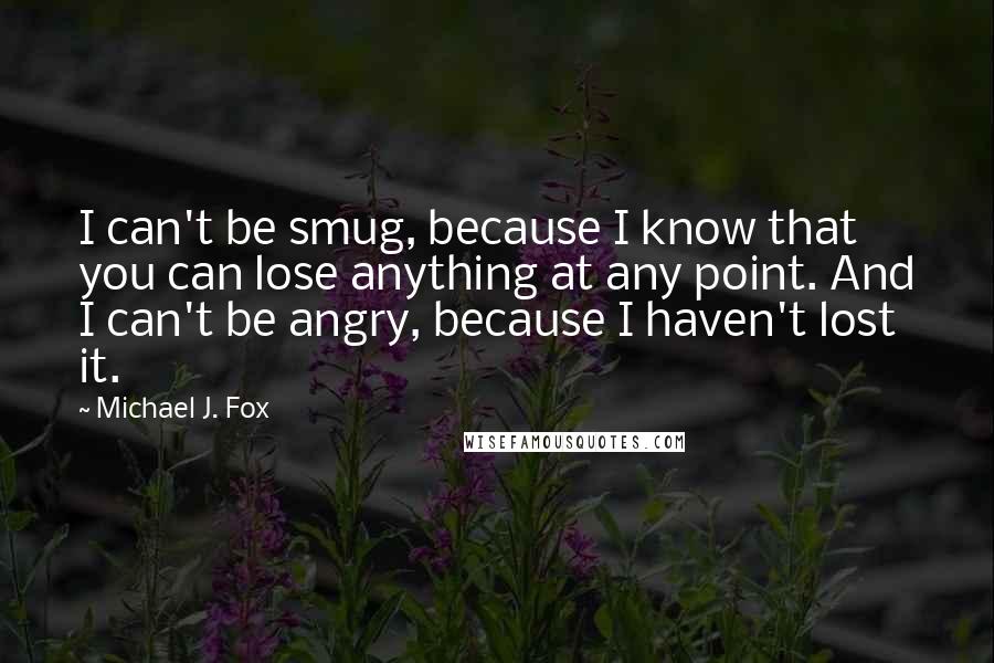 Michael J. Fox Quotes: I can't be smug, because I know that you can lose anything at any point. And I can't be angry, because I haven't lost it.