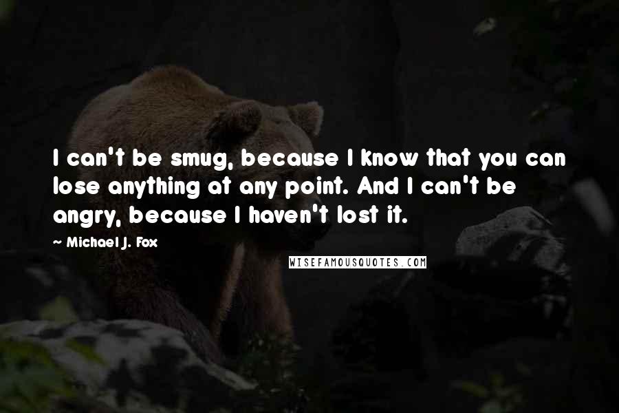 Michael J. Fox Quotes: I can't be smug, because I know that you can lose anything at any point. And I can't be angry, because I haven't lost it.