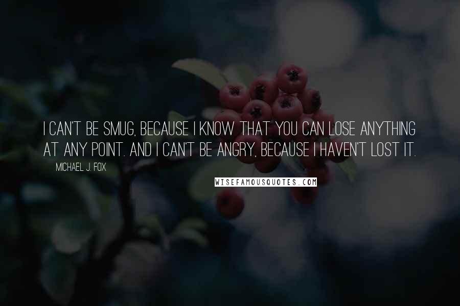 Michael J. Fox Quotes: I can't be smug, because I know that you can lose anything at any point. And I can't be angry, because I haven't lost it.