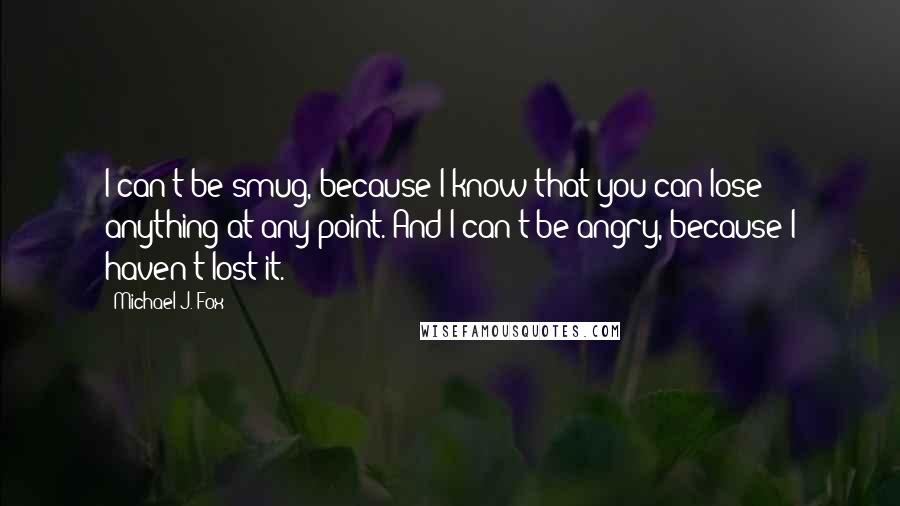 Michael J. Fox Quotes: I can't be smug, because I know that you can lose anything at any point. And I can't be angry, because I haven't lost it.