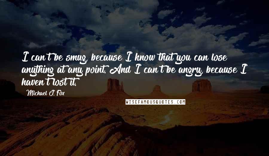 Michael J. Fox Quotes: I can't be smug, because I know that you can lose anything at any point. And I can't be angry, because I haven't lost it.