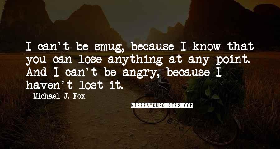 Michael J. Fox Quotes: I can't be smug, because I know that you can lose anything at any point. And I can't be angry, because I haven't lost it.