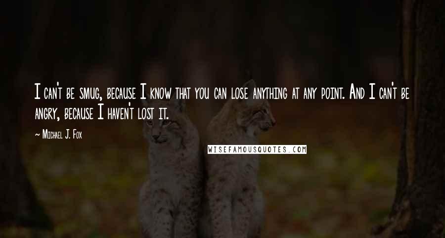 Michael J. Fox Quotes: I can't be smug, because I know that you can lose anything at any point. And I can't be angry, because I haven't lost it.