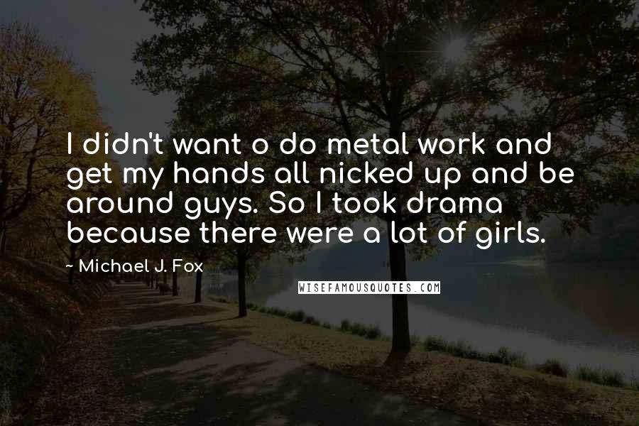 Michael J. Fox Quotes: I didn't want o do metal work and get my hands all nicked up and be around guys. So I took drama because there were a lot of girls.