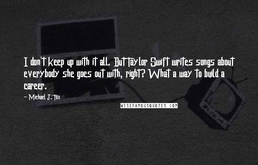 Michael J. Fox Quotes: I don't keep up with it all. But Taylor Swift writes songs about everybody she goes out with, right? What a way to build a career.