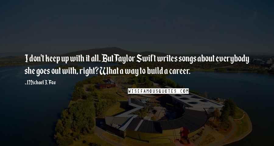 Michael J. Fox Quotes: I don't keep up with it all. But Taylor Swift writes songs about everybody she goes out with, right? What a way to build a career.