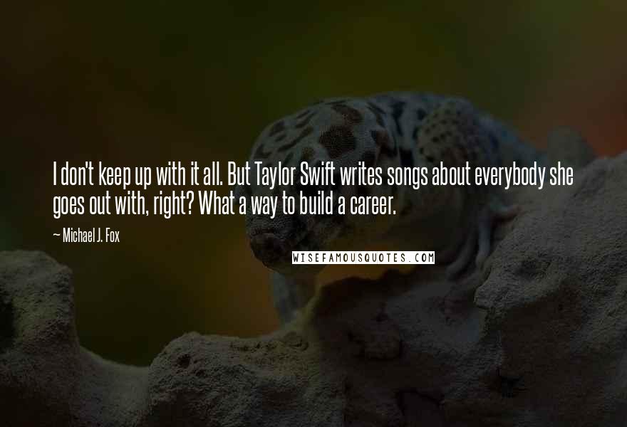 Michael J. Fox Quotes: I don't keep up with it all. But Taylor Swift writes songs about everybody she goes out with, right? What a way to build a career.