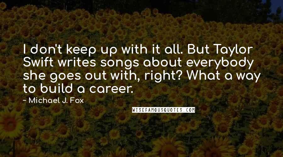 Michael J. Fox Quotes: I don't keep up with it all. But Taylor Swift writes songs about everybody she goes out with, right? What a way to build a career.