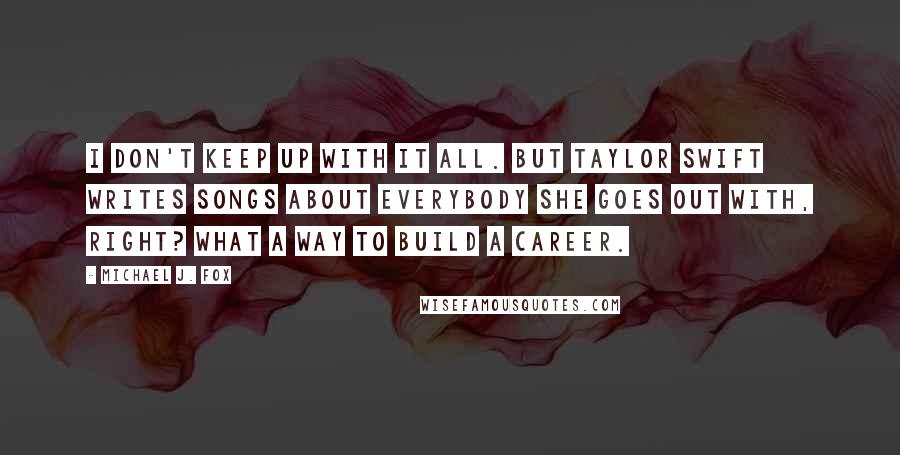 Michael J. Fox Quotes: I don't keep up with it all. But Taylor Swift writes songs about everybody she goes out with, right? What a way to build a career.