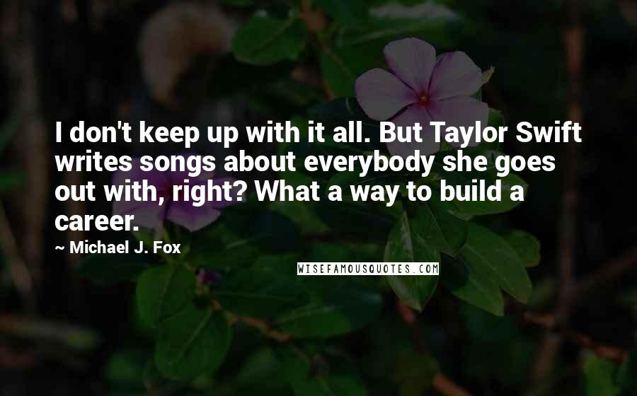 Michael J. Fox Quotes: I don't keep up with it all. But Taylor Swift writes songs about everybody she goes out with, right? What a way to build a career.