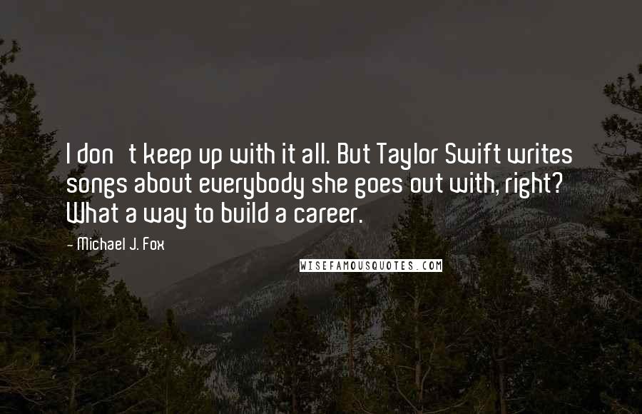 Michael J. Fox Quotes: I don't keep up with it all. But Taylor Swift writes songs about everybody she goes out with, right? What a way to build a career.