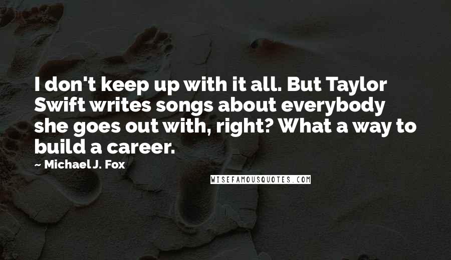 Michael J. Fox Quotes: I don't keep up with it all. But Taylor Swift writes songs about everybody she goes out with, right? What a way to build a career.