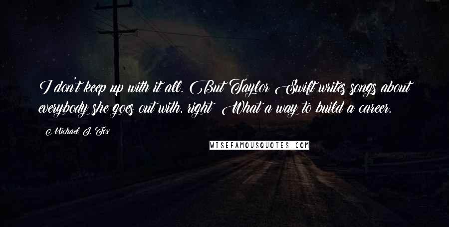Michael J. Fox Quotes: I don't keep up with it all. But Taylor Swift writes songs about everybody she goes out with, right? What a way to build a career.